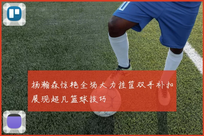 杨瀚森惊艳全场大力挂筐双手补扣展现超凡篮球技巧